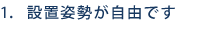 1. 設置姿勢が自由です